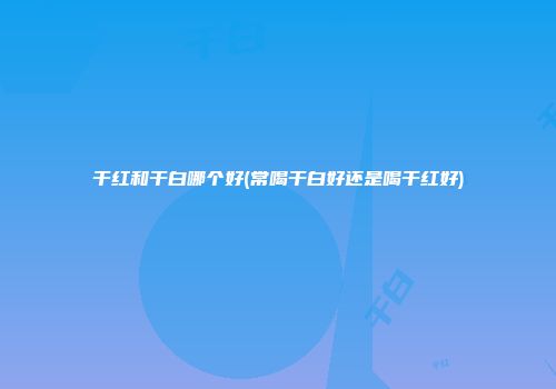 干红和干白哪个好(常喝干白好还是喝干红好)