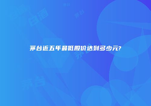 茅台近五年最低股价达到多少元?