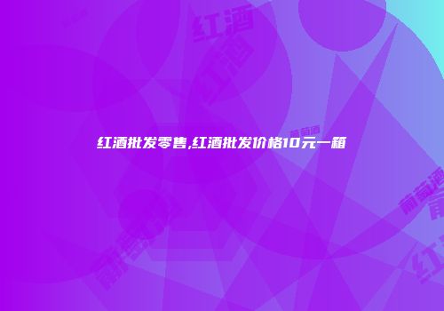 红酒批发零售,红酒批发价格10元一箱