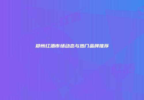 郑州红酒市场动态与热门品牌推荐