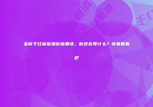 圣杯干红葡萄酒价格暴涨，你还在等什么？快来看看吧