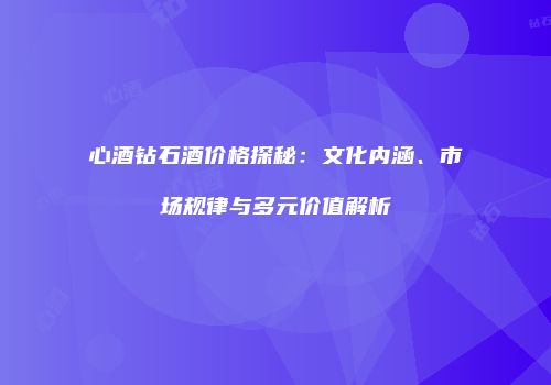 心酒钻石酒价格探秘：文化内涵、市场规律与多元价值解析