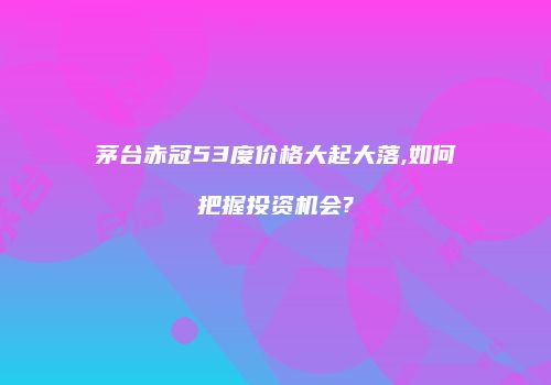 茅台赤冠53度价格大起大落,如何把握投资机会?