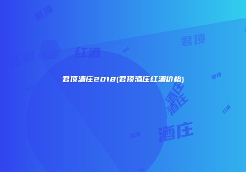 君顶酒庄2018(君顶酒庄红酒价格)