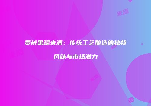 贵卅黑糯米酒：传统工艺酿造的独特风味与市场潜力