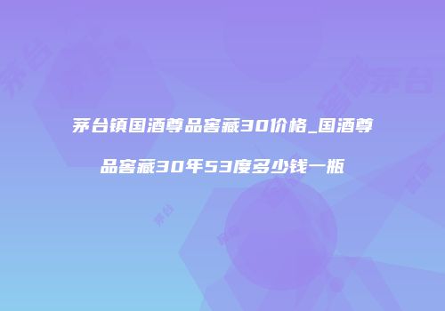 茅台镇国酒尊品窖藏30价格_国酒尊品窖藏30年53度多少钱一瓶