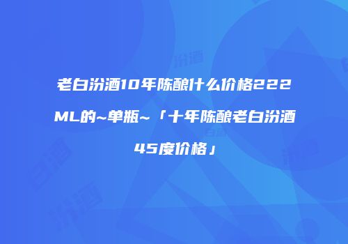 老白汾酒10年陈酿什么价格222ML的~单瓶~「十年陈酿老白汾酒45度价格」