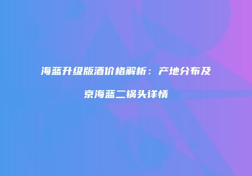 海蓝升级版酒价格解析：产地分布及京海蓝二锅头详情