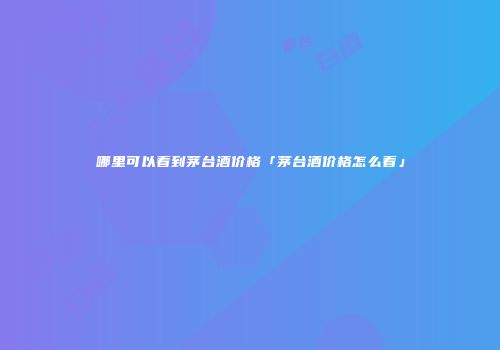 哪里可以看到茅台酒价格「茅台酒价格怎么看」