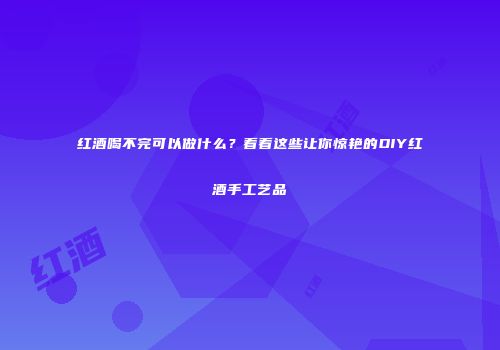 红酒喝不完可以做什么？看看这些让你惊艳的DIY红酒手工艺品