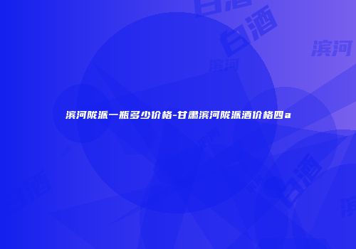 滨河陇派一瓶多少价格-甘肃滨河陇派酒价格四a