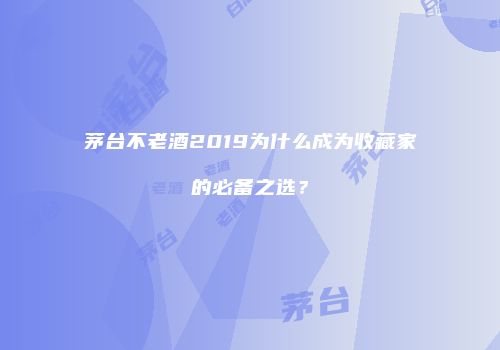 茅台不老酒2019为什么成为收藏家的必备之选？