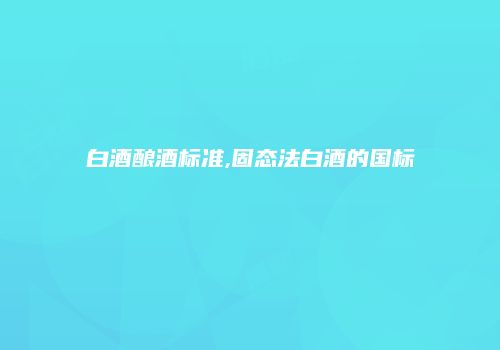 白酒酿酒标准,固态法白酒的国标