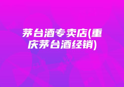 茅台酒专卖店(重庆茅台酒经销)