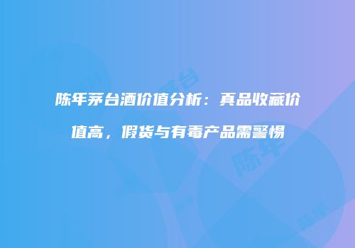 陈年茅台酒价值分析：真品收藏价值高，假货与有毒产品需警惕