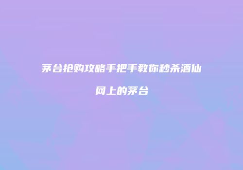 茅台抢购攻略手把手教你秒杀酒仙网上的茅台
