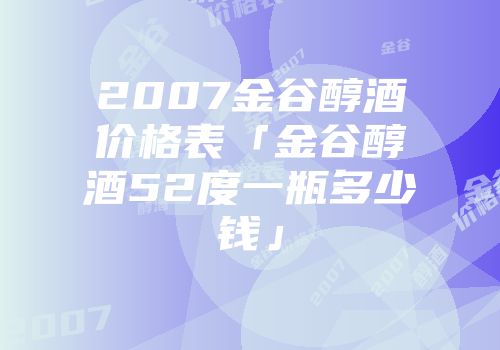 2007金谷醇酒价格表「金谷醇酒52度一瓶多少钱」