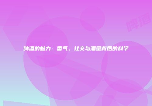 啤酒的魅力：香气、社交与酒量背后的科学