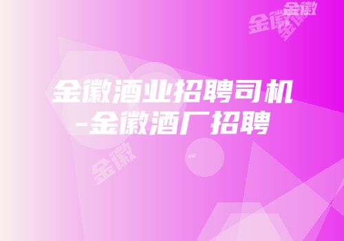 金徽酒业招聘司机-金徽酒厂招聘
