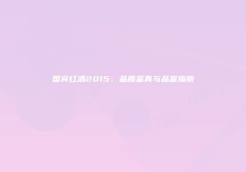 国宾红酒2015：品质鉴真与品鉴指南