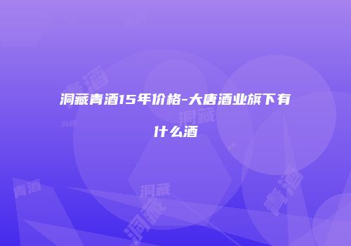 洞藏青酒15年价格-大唐酒业旗下有什么酒