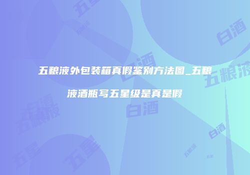 五粮液外包装箱真假鉴别方法图_五粮液酒瓶写五星级是真是假