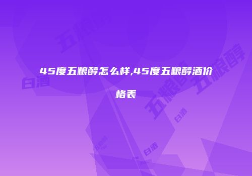 45度五粮醇怎么样,45度五粮醇酒价格表