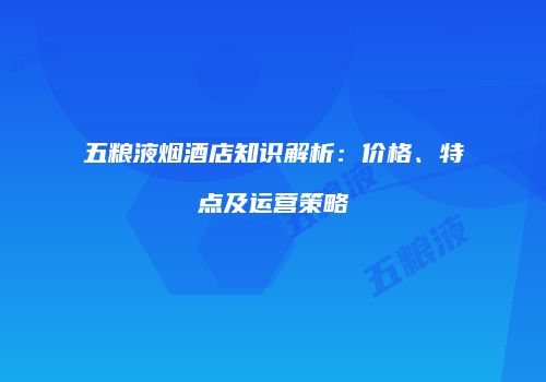 五粮液烟酒店知识解析：价格、特点及运营策略