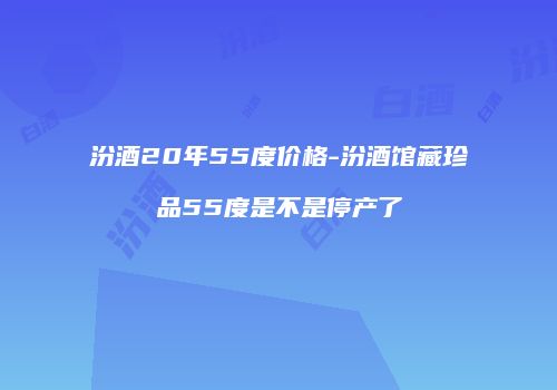 汾酒20年55度价格-汾酒馆藏珍品55度是不是停产了