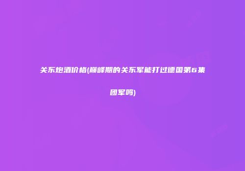 关东炮酒价格(巅峰期的关东军能打过德国第6集团军吗)