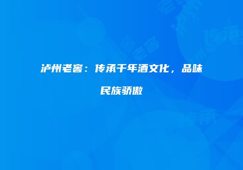 泸州老窖：传承千年酒文化，品味民族骄傲