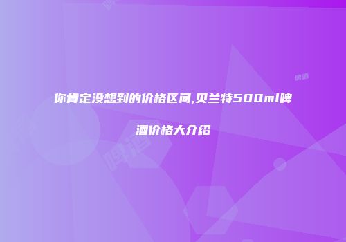 你肯定没想到的价格区间,贝兰特500ml啤酒价格大介绍