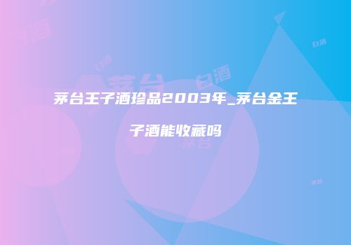 茅台王子酒珍品2003年_茅台金王子酒能收藏吗