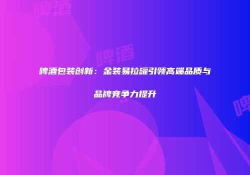 啤酒包装创新：金装易拉罐引领高端品质与品牌竞争力提升
