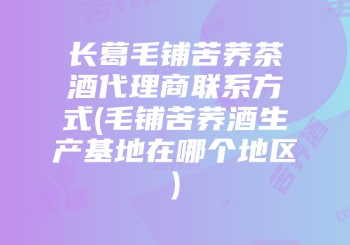 长葛毛铺苦荞茶酒代理商联系方式(毛铺苦荞酒生产基地在哪个地区)