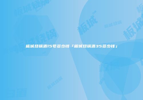 板城烧锅酒15号多少钱「板城烧锅酒35多少钱」
