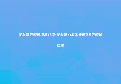茅台酒价格查询及介绍-茅台酒九五至尊的52价格是多少