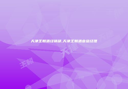 天津王朝酒经销部,天津王朝酒业总经理