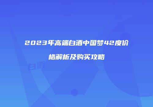 2023年高端白酒中国梦42度价格解析及购买攻略