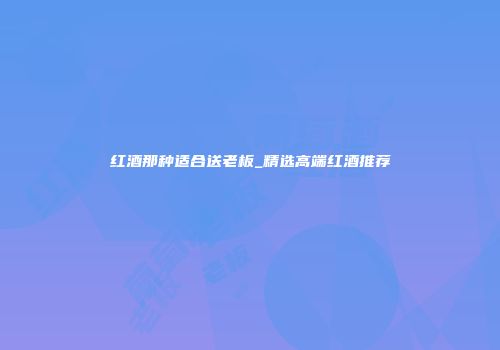 红酒那种适合送老板_精选高端红酒推荐
