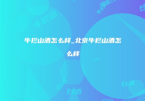 牛拦山酒怎么样_北京牛栏山酒怎么样