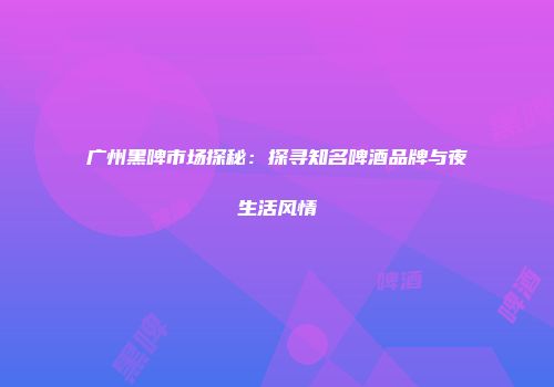 广州黑啤市场探秘：探寻知名啤酒品牌与夜生活风情