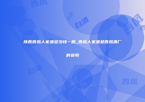 陕西西凤人家酒多少钱一瓶_西凤人家酒是西凤酒厂的货吗