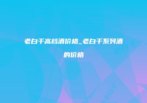 老白干高档酒价格_老白干系列酒的价格