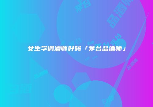 女生学调酒师好吗「茅台品酒师」