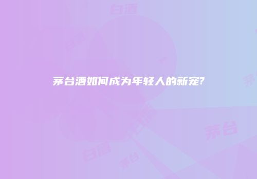 茅台酒如何成为年轻人的新宠?