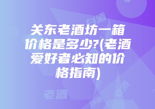 关东老酒坊一箱价格是多少?(老酒爱好者必知的价格指南)