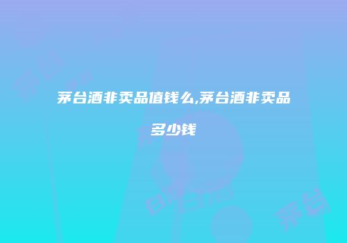 茅台酒非卖品值钱么,茅台酒非卖品多少钱