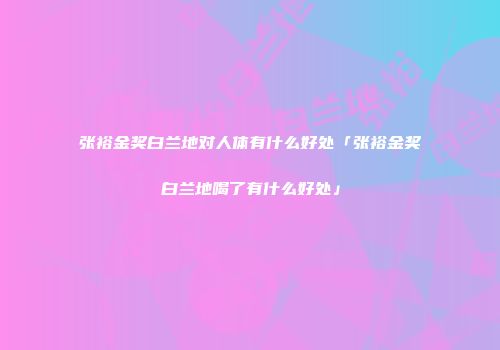 张裕金奖白兰地对人体有什么好处「张裕金奖白兰地喝了有什么好处」