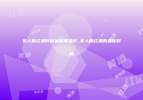 女人喝红酒好还是喝黄酒好_女人喝红酒的最佳时间